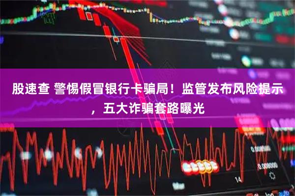 股速查 警惕假冒银行卡骗局！监管发布风险提示，五大诈骗套路曝光