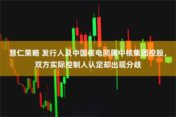 慧仁策略 发行人及中国核电同属中核集团控股，双方实际控制人认定却出现分歧