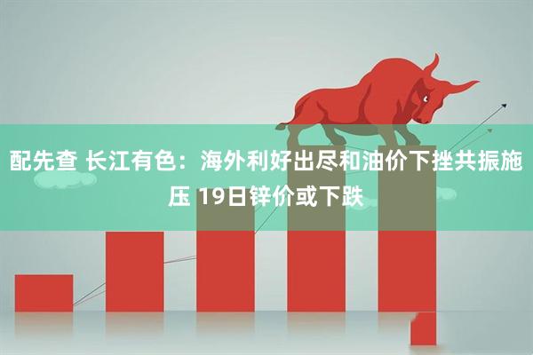 配先查 长江有色：海外利好出尽和油价下挫共振施压 19日锌价或下跌