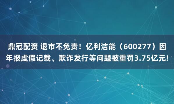鼎冠配资 退市不免责！亿利洁能（600277）因年报虚假记载、欺诈发行等问题被重罚3.75亿元!
