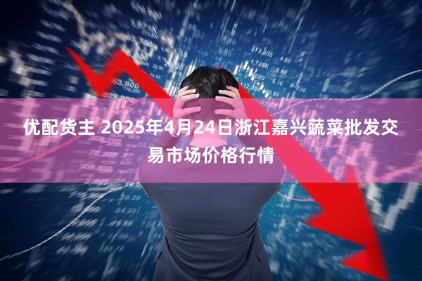 优配货主 2025年4月24日浙江嘉兴蔬菜批发交易市场价格行情