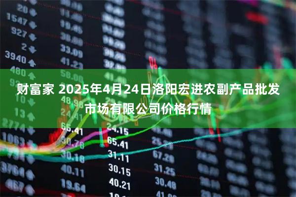 财富家 2025年4月24日洛阳宏进农副产品批发市场有限公司价格行情