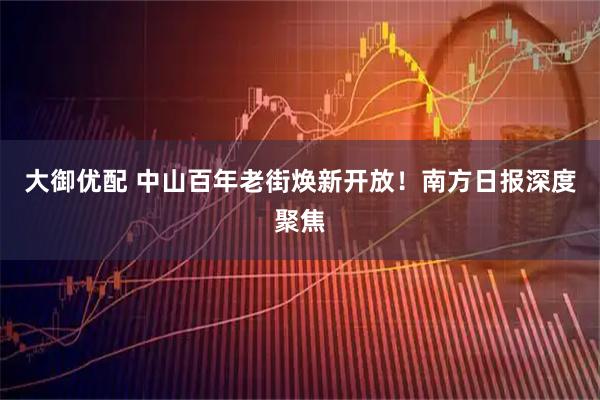 大御优配 中山百年老街焕新开放！南方日报深度聚焦
