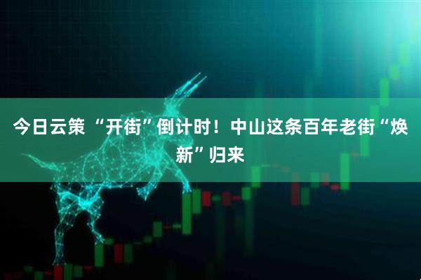 今日云策 “开街”倒计时！中山这条百年老街“焕新”归来