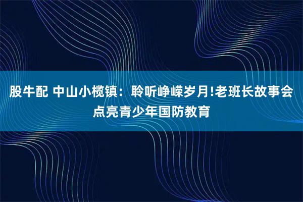 股牛配 中山小榄镇：聆听峥嵘岁月!老班长故事会点亮青少年国防教育