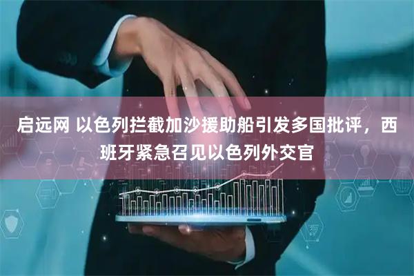 启远网 以色列拦截加沙援助船引发多国批评，西班牙紧急召见以色列外交官