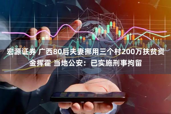 宏源证券 广西80后夫妻挪用三个村200万扶贫资金挥霍 当地公安：已实施刑事拘留