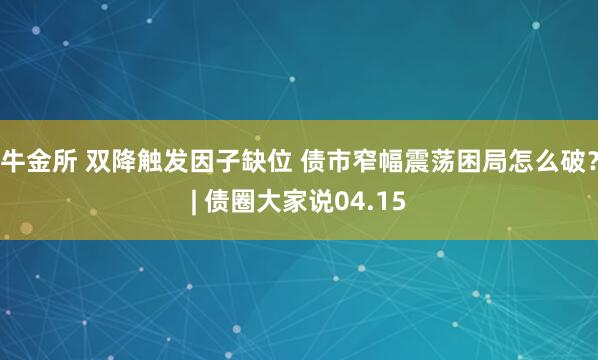 牛金所 双降触发因子缺位 债市窄幅震荡困局怎么破？| 债圈大家说04.15