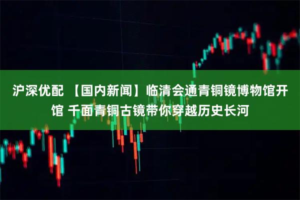 沪深优配 【国内新闻】临清会通青铜镜博物馆开馆 千面青铜古镜带你穿越历史长河