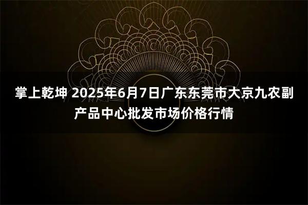 掌上乾坤 2025年6月7日广东东莞市大京九农副产品中心批发市场价格行情