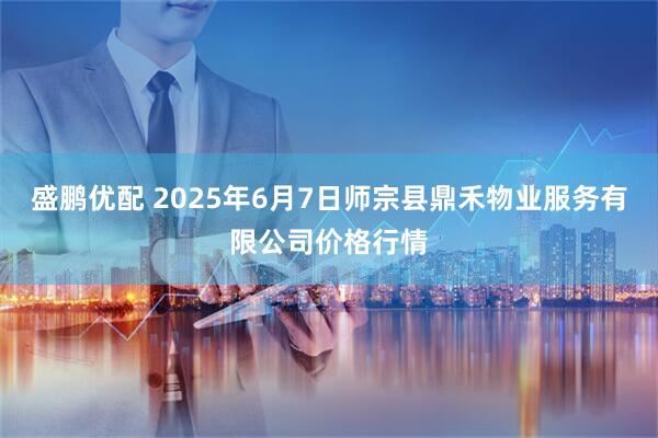 盛鹏优配 2025年6月7日师宗县鼎禾物业服务有限公司价格行情