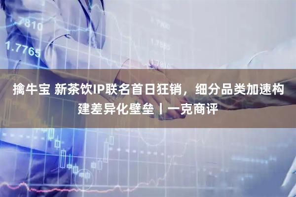 擒牛宝 新茶饮IP联名首日狂销，细分品类加速构建差异化壁垒丨一克商评