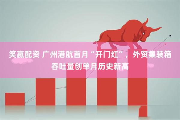 笑赢配资 广州港航首月“开门红”，外贸集装箱吞吐量创单月历史新高