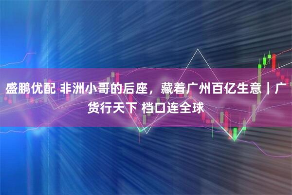 盛鹏优配 非洲小哥的后座,藏着广州百亿生意|广货行天下 档口连全球