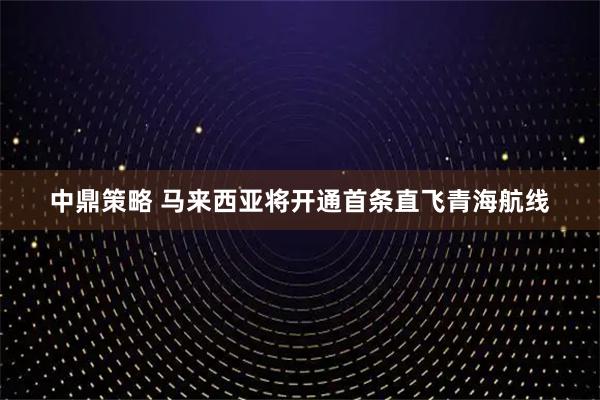 中鼎策略 马来西亚将开通首条直飞青海航线