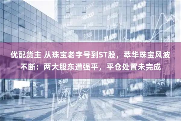 优配货主 从珠宝老字号到ST股，萃华珠宝风波不断：两大股东遭强平，平仓处置未完成