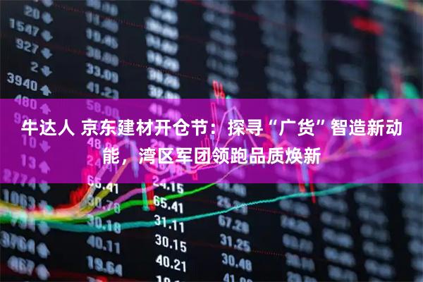 牛达人 京东建材开仓节：探寻“广货”智造新动能，湾区军团领跑品质焕新