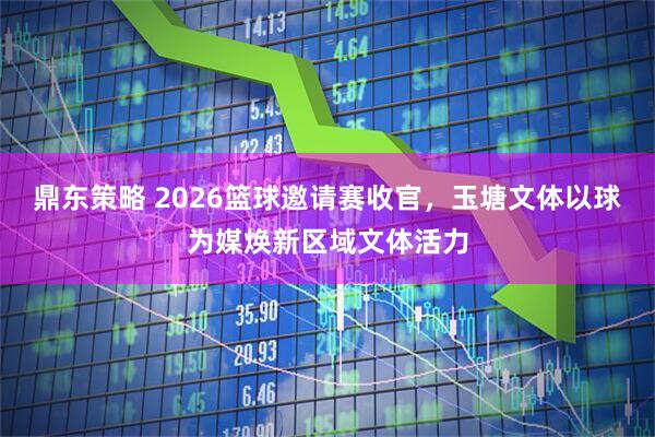 鼎东策略 2026篮球邀请赛收官，玉塘文体以球为媒焕新区域文体活力