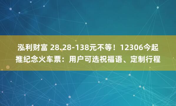 泓利财富 28.28-138元不等！12306今起推纪念火车票：用户可选祝福语、定制行程