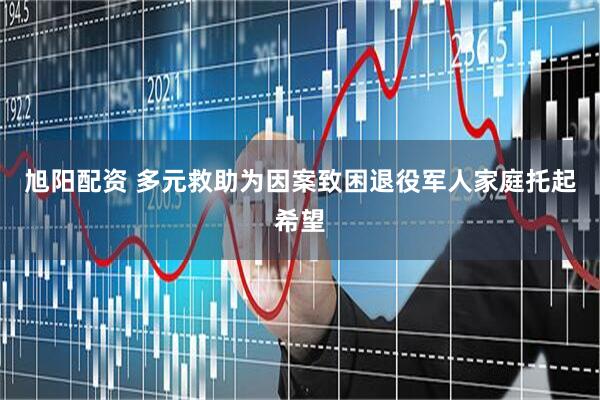 旭阳配资 多元救助为因案致困退役军人家庭托起希望